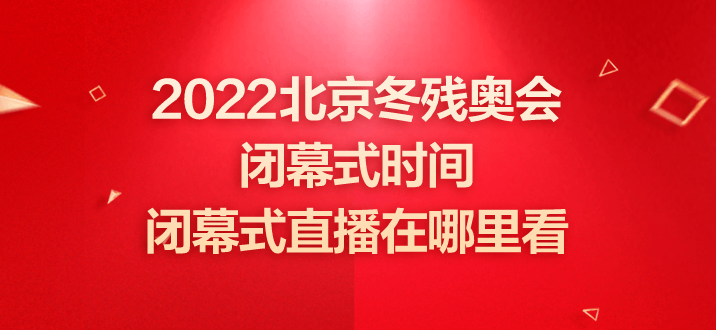 冬残奥会闭幕式时间2022，冬残奥会闭幕式时间2022节目单!